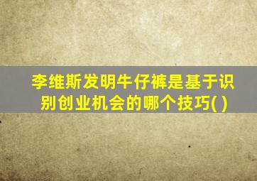 李维斯发明牛仔裤是基于识别创业机会的哪个技巧( )